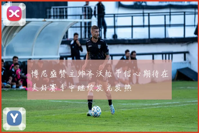 博尼盛赞主帅齐沃给予信心期待在美好赛季中继续发光发热