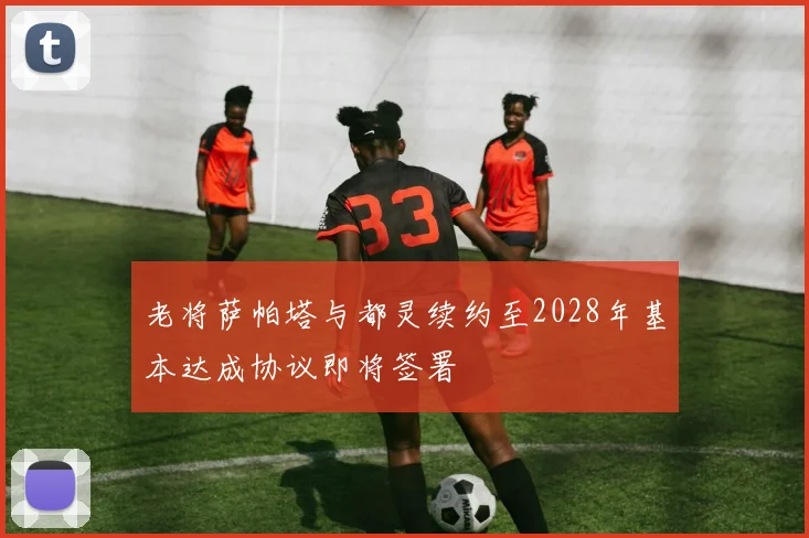 老将萨帕塔与都灵续约至2028年基本达成协议即将签署