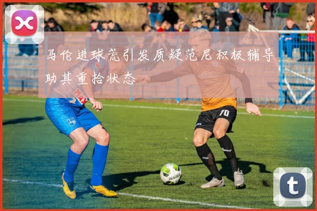 马伦进球荒引发质疑范尼积极辅导助其重拾状态
