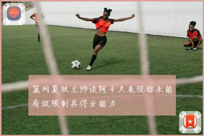 篮网夏联主帅谈阿卡夫表现称未能有效限制其得分能力