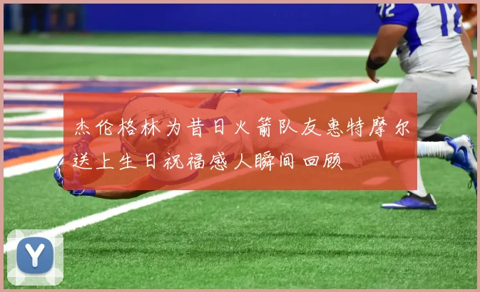 杰伦格林为昔日火箭队友惠特摩尔送上生日祝福感人瞬间回顾
