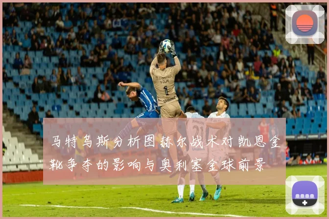 马特乌斯分析图赫尔战术对凯恩金靴争夺的影响与奥利塞金球前景