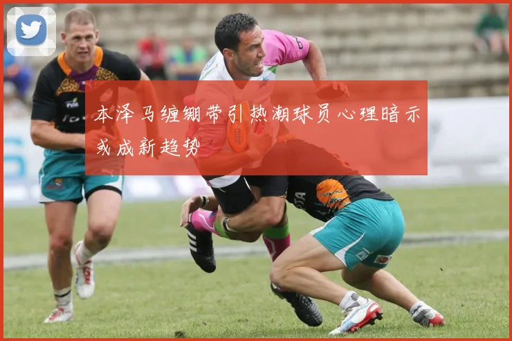 本泽马缠绷带引热潮球员心理暗示或成新趋势