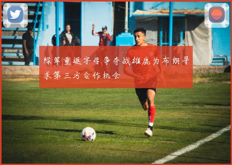 绿军重返字母争夺战雄鹿为布朗寻求第三方合作机会