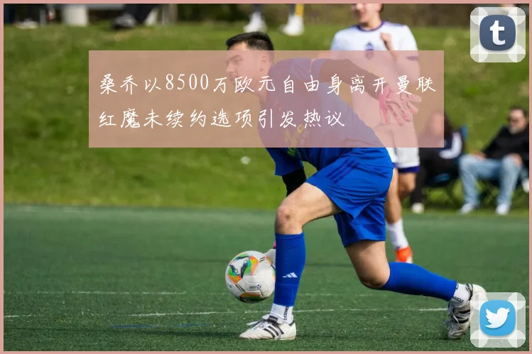 桑乔以8500万欧元自由身离开曼联红魔未续约选项引发热议