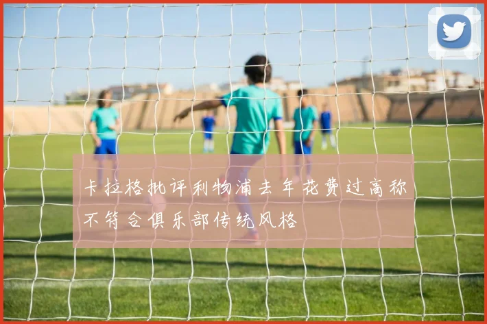 卡拉格批评利物浦去年花费过高称不符合俱乐部传统风格