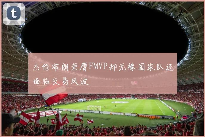 杰伦布朗荣膺FMVP却无缘国家队还面临交易风波