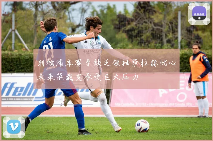 利物浦本赛季缺乏领袖萨拉赫忧心未来范戴克承受巨大压力