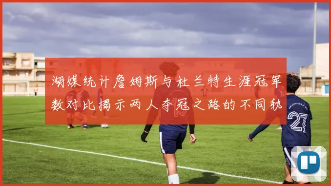 湖媒统计詹姆斯与杜兰特生涯冠军数对比揭示两人夺冠之路的不同轨迹