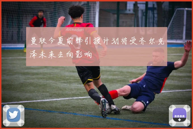 曼联今夏前锋引援计划将受齐尔克泽未来去向影响