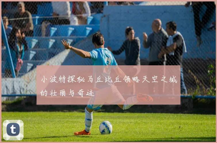 小波特探秘马丘比丘领略天空之城的壮丽与奇迹