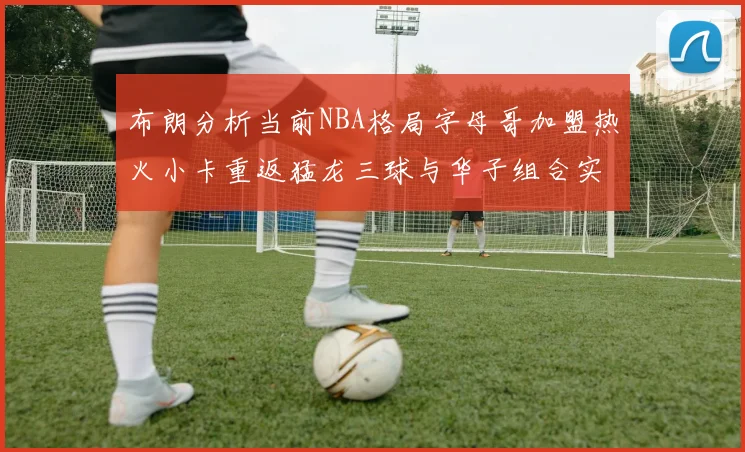 布朗分析当前NBA格局字母哥加盟热火小卡重返猛龙三球与华子组合实力强劲
