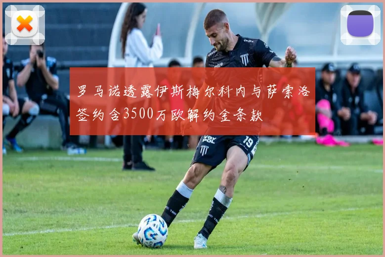 罗马诺透露伊斯梅尔科内与萨索洛签约含3500万欧解约金条款