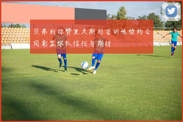 贝弗利称赞里夫斯刻苦训练续约合同彰显球队信任与期待