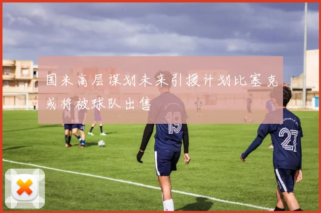 国米高层谋划未来引援计划比塞克或将被球队出售