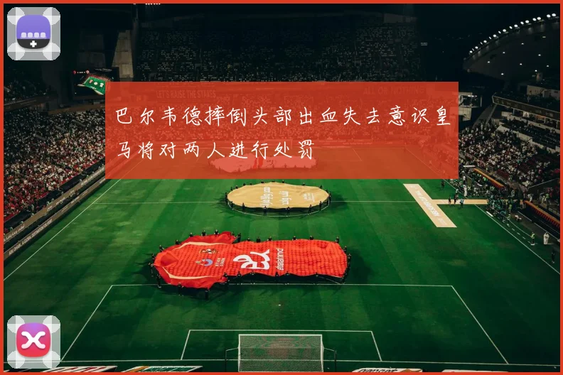巴尔韦德摔倒头部出血失去意识皇马将对两人进行处罚