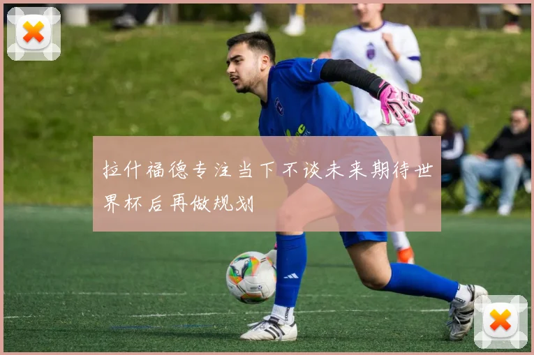 拉什福德专注当下不谈未来期待世界杯后再做规划