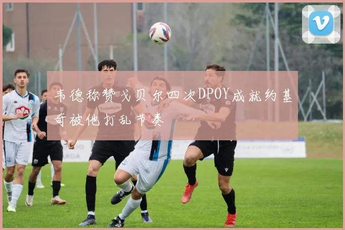 韦德称赞戈贝尔四次DPOY成就约基奇被他打乱节奏