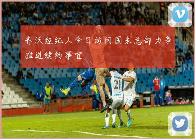 齐沃经纪人今日访问国米总部力争推进续约事宜
