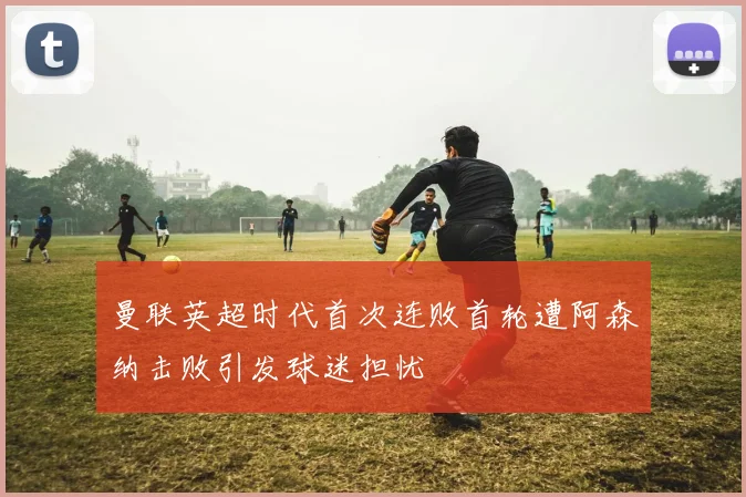 曼联英超时代首次连败首轮遭阿森纳击败引发球迷担忧